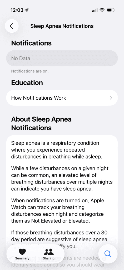 Why I Bought an Apple Watch Series 10 in 2025 (Even After Series 11 Launched) 8 Screenshot of a smartphone screen displaying sleep apnea notifications settings. The top section shows the time "12:03" and status icons for Wi-Fi and battery. Below, the title "Sleep Apnea Notifications" is centered.
The main section includes:
1. **Notifications**: A toggle switch labeled "Notifications are on." with "No Data" displayed underneath.
2. **Education**: A button labeled "How Notifications Work" with a right arrow indicating navigation.
Below these, a section titled "About Sleep Apnea Notifications" provides information:
- A description of sleep apnea as a condition involving repeated breathing disturbances during sleep.
- Explanation that occasional disturbances are normal, but frequent ones may suggest sleep apnea.
- Details on how Apple Watch tracks and categorizes breathing disturbances as "Not Elevated" or "Elevated."
- A note that if disturbances are detected over 30 days, they may indicate sleep apnea.
At the bottom, there are three icons: "Summary," "Sharing," and a search icon. The background is white with rounded rectangular elements for each section.